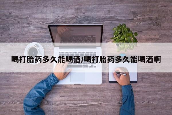 打胎药大月份用联系微信喝打胎药多久能喝酒/喝打胎药多久能喝酒啊