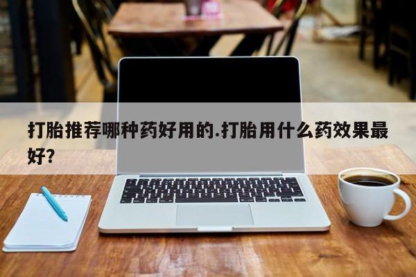 打胎药大月份用联系微信打胎推荐哪种药好用的.打胎用什么药效果最好？