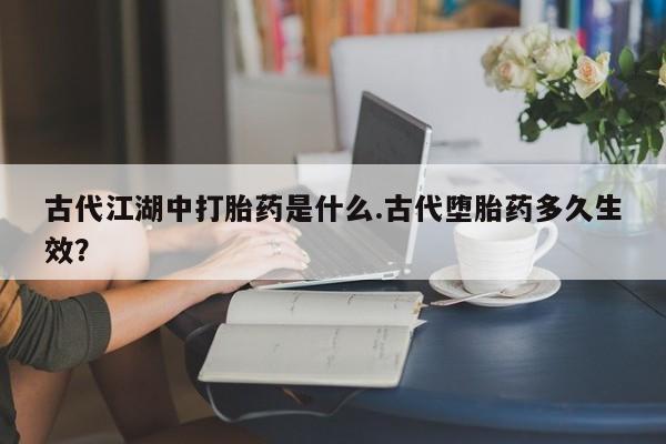 打胎药大月份用联系微信古代江湖中打胎药是什么.古代堕胎药多久生效？