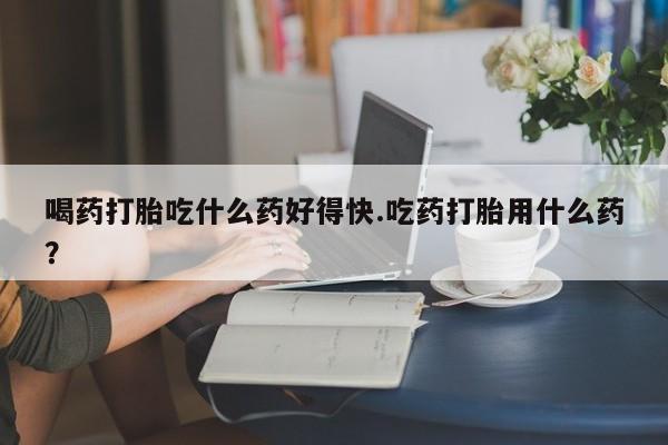 打胎药大月份用联系微信喝药打胎吃什么药好得快.吃药打胎用什么药？