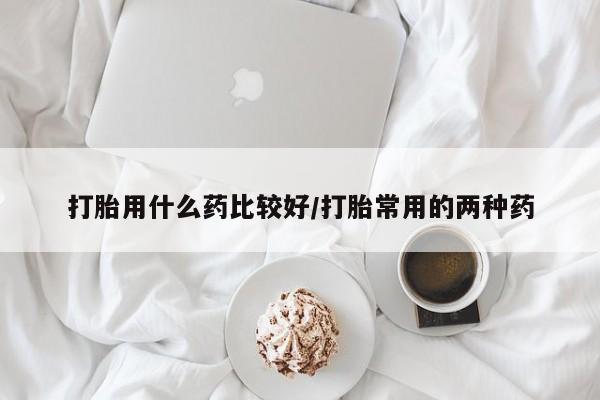 打胎药大月份用联系微信打胎用什么药比较好/打胎常用的两种药