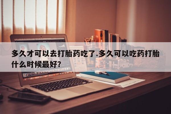 打胎药大月份用联系微信多久才可以去打胎药吃了.多久可以吃药打胎什么时候最好？