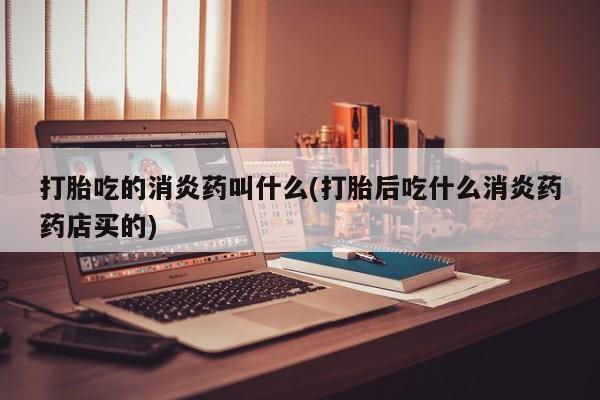 打胎药大月份用联系微信打胎吃的消炎药叫什么(打胎后吃什么消炎药药店买的)