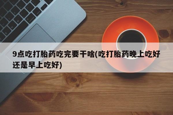 打胎药大月份用联系微信9点吃打胎药吃完要干啥(吃打胎药晚上吃好还是早上吃好)