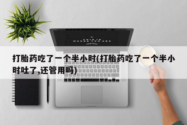 打胎药大月份用联系微信打胎药吃了一个半小时(打胎药吃了一个半小时吐了,还管用吗)