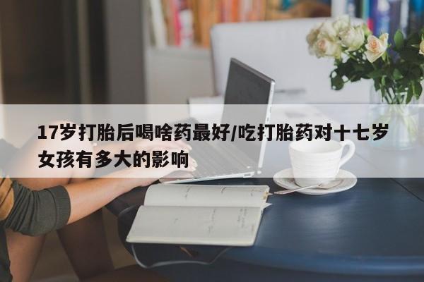 打胎药大月份用联系微信17岁打胎后喝啥药最好/吃打胎药对十七岁女孩有多大的影响