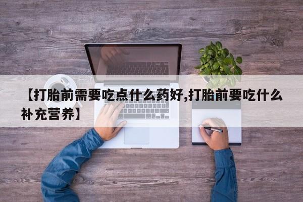 打胎药大月份用联系微信【打胎前需要吃点什么药好,打胎前要吃什么补充营养】