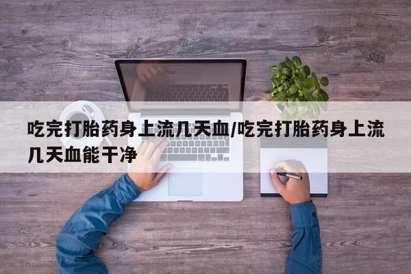 打胎药大月份用联系微信吃完打胎药身上流几天血/吃完打胎药身上流几天血能干净