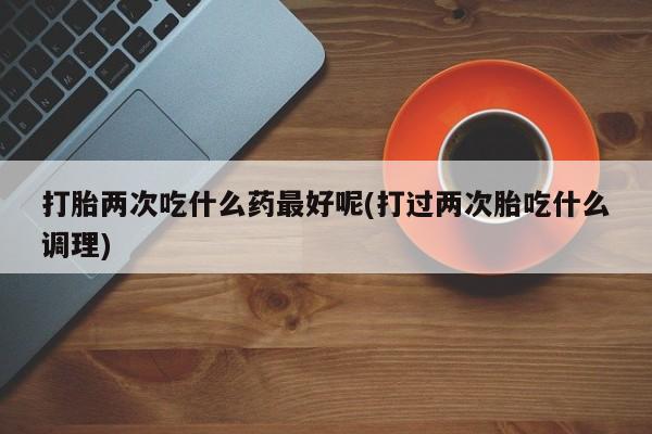 打胎药大月份用联系微信打胎两次吃什么药最好呢(打过两次胎吃什么调理)