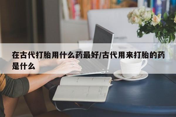 打胎药大月份用联系微信在古代打胎用什么药最好/古代用来打胎的药是什么
