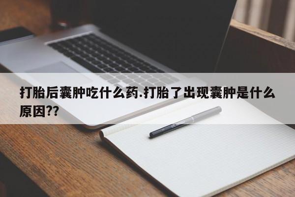 打胎药大月份用联系微信打胎后囊肿吃什么药.打胎了出现囊肿是什么原因?？
