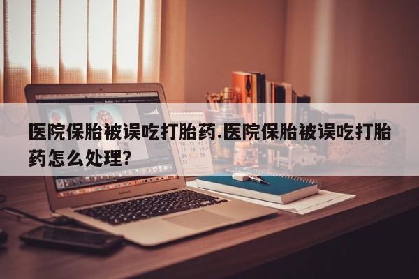 打胎药大月份用联系微信医院保胎被误吃打胎药.医院保胎被误吃打胎药怎么处理？