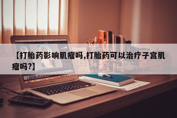 打胎药大月份用联系微信【打胎药影响肌瘤吗,打胎药可以治疗子宫肌瘤吗?】