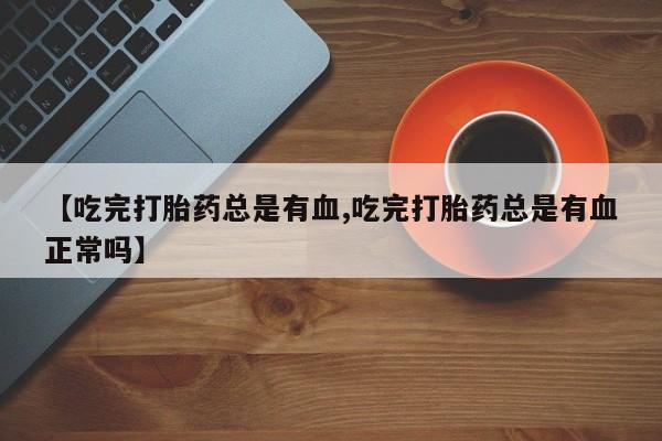 打胎药大月份用联系微信【吃完打胎药总是有血,吃完打胎药总是有血正常吗】