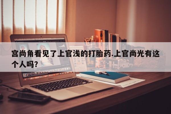 打胎药大月份用联系微信宫尚角看见了上官浅的打胎药.上官尚光有这个人吗？