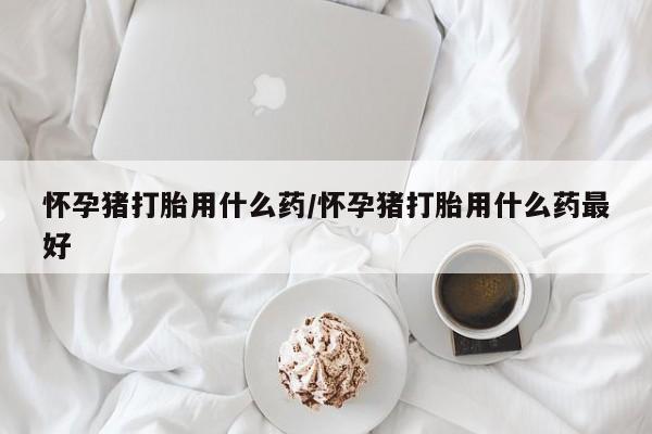 打胎药大月份用联系微信怀孕猪打胎用什么药/怀孕猪打胎用什么药最好