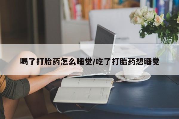 打胎药大月份用联系微信喝了打胎药怎么睡觉/吃了打胎药想睡觉
