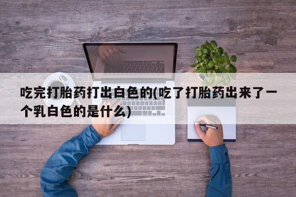 打胎药大月份用联系微信吃完打胎药打出白色的(吃了打胎药出来了一个乳白色的是什么)