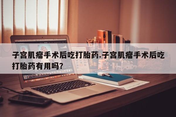 打胎药大月份用联系微信子宫肌瘤手术后吃打胎药.子宫肌瘤手术后吃打胎药有用吗？