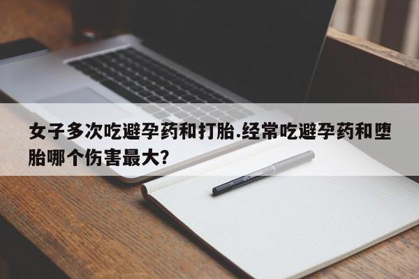打胎药大月份用联系微信女子多次吃避孕药和打胎.经常吃避孕药和堕胎哪个伤害最大？