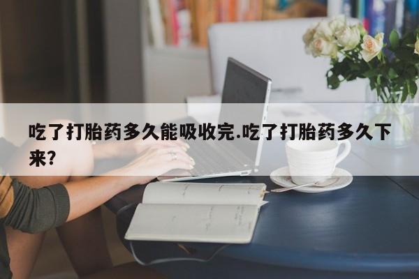 打胎药大月份用联系微信吃了打胎药多久能吸收完.吃了打胎药多久下来？